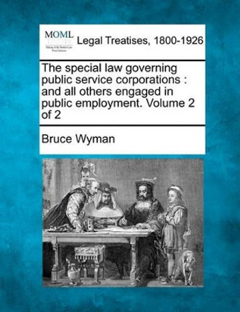 The Special Law Governing Public Service Corporations: And All Others Engaged in Public Employment. Volume 2 of 2 by Bruce Wyman 9781240114757