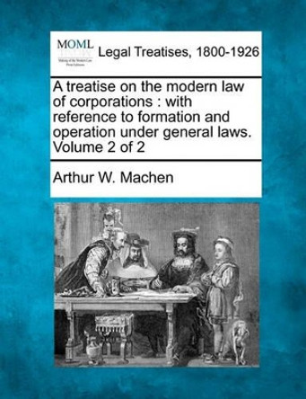 A Treatise on the Modern Law of Corporations: With Reference to Formation and Operation Under General Laws. Volume 2 of 2 by Arthur W Machen 9781240114863