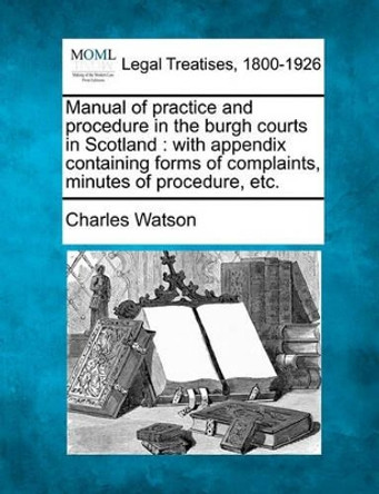 Manual of Practice and Procedure in the Burgh Courts in Scotland: With Appendix Containing Forms of Complaints, Minutes of Procedure, Etc. by Charles Watson 9781240115983