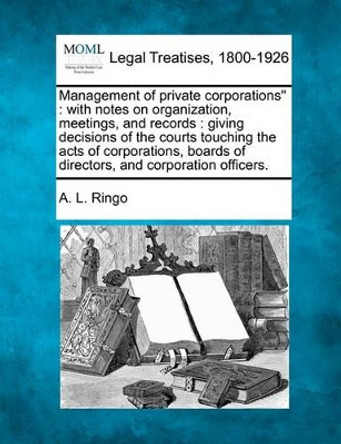 Management of Private Corporations: With Notes on Organization, Meetings and Records: Giving Decisions of the Courts Touching the Acts of Corporations, Boards of Directors and Corporation Officers. by A L Ringo 9781240116843