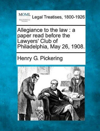 Allegiance to the Law: A Paper Read Before the Lawyers' Club of Philadelphia, May 26, 1908. by Henry G Pickering 9781240118939