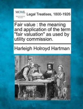 Fair Value: The Meaning and Application of the Term &quot;Fair Valuation&quot; as Used by Utility Commission. by Harleigh Holroyd Hartman 9781240119363