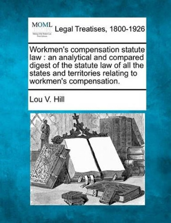 Workmen's Compensation Statute Law: An Analytical and Compared Digest of the Statute Law of All the States and Territories Relating to Workmen's Compensation. by Lou V Hill 9781240120437