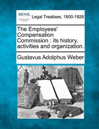 The Employees' Compensation Commission: Its History, Activities and Organization. by Gustavus Adolphus Weber 9781240121663