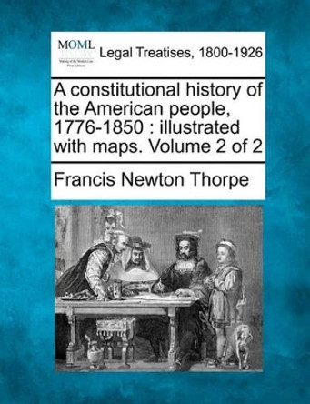 A Constitutional History of the American People, 1776-1850: Illustrated with Maps. Volume 2 of 2 by Francis Newton Thorpe 9781240106509