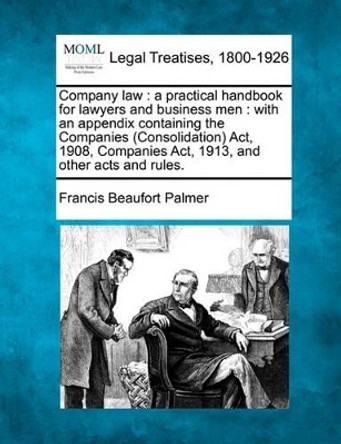 Company Law: A Practical Handbook for Lawyers and Business Men: With an Appendix Containing the Companies (Consolidation) ACT, 1908, Companies ACT, 1913, and Other Acts and Rules. by Francis Beaufort Palmer 9781240123773