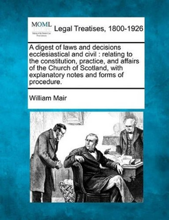 A Digest of Laws and Decisions Ecclesiastical and Civil: Relating to the Constitution, Practice, and Affairs of the Church of Scotland, with Explanatory Notes and Forms of Procedure. by William Mair 9781240126477