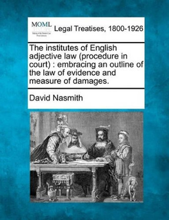 The Institutes of English Adjective Law (Procedure in Court): Embracing an Outline of the Law of Evidence and Measure of Damages. by David Nasmith 9781240143849