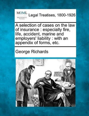 A Selection of Cases on the Law of Insurance: Especially Fire, Life, Accident, Marine and Employers' Liability: With an Appendix of Forms, Etc. by George Richards 9781240131099
