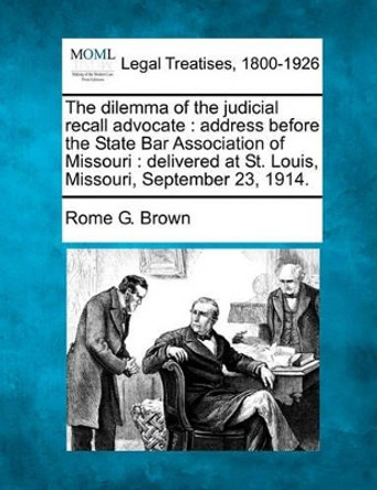 The Dilemma of the Judicial Recall Advocate: Address Before the State Bar Association of Missouri: Delivered at St. Louis, Missouri, September 23, 1914. by Rome G Brown 9781240133178