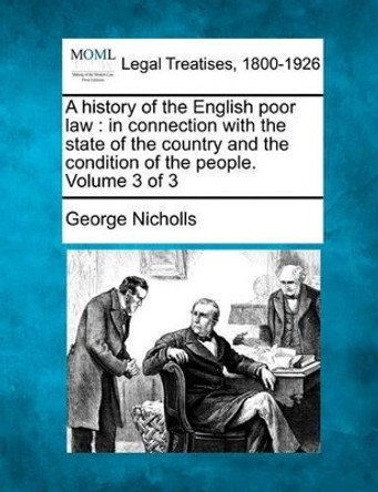 A History of the English Poor Law: In Connection with the State of the Country and the Condition of the People. Volume 3 of 3 by George Nicholls, Jr 9781240133697