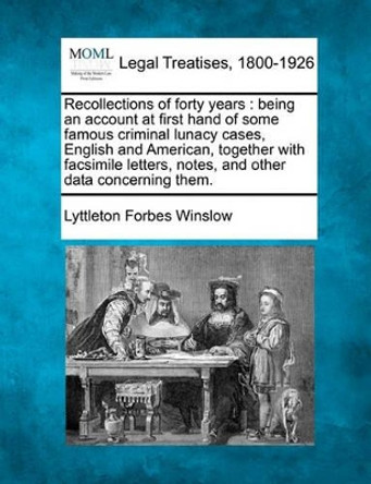 Recollections of Forty Years: Being an Account at First Hand of Some Famous Criminal Lunacy Cases, English and American, Together with Facsimile Letters, Notes, and Other Data Concerning Them. by Lyttleton Forbes Winslow 9781240137626