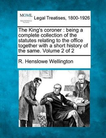 The King's Coroner: Being a Complete Collection of the Statutes Relating to the Office Together with a Short History of the Same. Volume 2 of 2 by R Henslowe Wellington 9781240137817