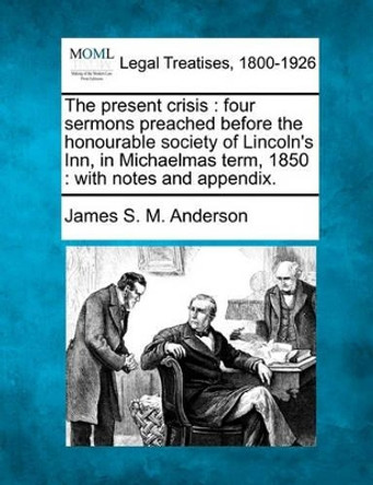 The Present Crisis: Four Sermons Preached Before the Honourable Society of Lincoln's Inn, in Michaelmas Term, 1850: With Notes and Appendix. by James S M Anderson 9781240146000