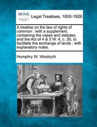 A Treatise on the Law of Rights of Common: With a Supplement, Containing the Cases and Statutes, and the Act of 4 & 5 W. 4, C. 30, to Facilitate the Exchange of Lands: With Explanatory Notes. by Humphry W Woolrych 9781240153855