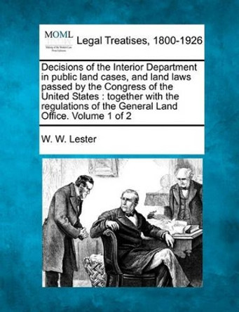 Decisions of the Interior Department in Public Land Cases, and Land Laws Passed by the Congress of the United States: Together with the Regulations of the General Land Office. Volume 1 of 2 by W W Lester 9781240183036