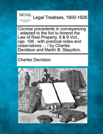 Concise Precedents in Conveyancing: Adapted to the ACT to Amend the Law of Real Property, 8 & 9 Vict., Cap. 106: With Practical Notes and Observations ... / By Charles Davidson and Martin B. Stapylton. by Charles Davidson 9781240184422