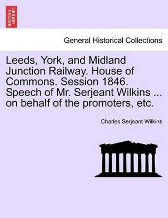 Leeds, York, and Midland Junction Railway. House of Commons. Session 1846. Speech of Mr. Serjeant Wilkins ... on Behalf of the Promoters, Etc. by Charles Serjeant Wilkins 9781240920044