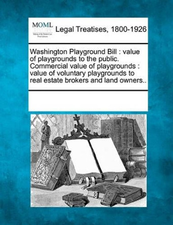 Washington Playground Bill: Value of Playgrounds to the Public. Commercial Value of Playgrounds: Value of Voluntary Playgrounds to Real Estate Brokers and Land Owners.. by Multiple Contributors 9781241007522