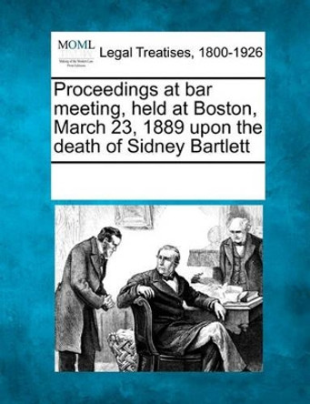 Proceedings at Bar Meeting, Held at Boston, March 23, 1889 Upon the Death of Sidney Bartlett by Multiple Contributors 9781241010379