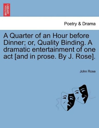 A Quarter of an Hour Before Dinner; Or, Quality Binding. a Dramatic Entertainment of One Act [and in Prose. by J. Rose]. by John Rose 9781241011161