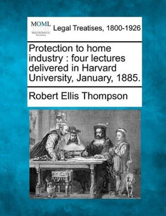 Protection to Home Industry: Four Lectures Delivered in Harvard University, January, 1885. by Robert Ellis Thompson 9781240183234