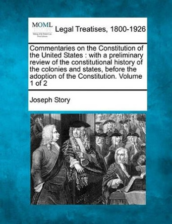 Commentaries on the Constitution of the United States: With a Preliminary Review of the Constitutional History of the Colonies and States, Before the Adoption of the Constitution. Volume 1 of 2 by Joseph Story 9781240184811