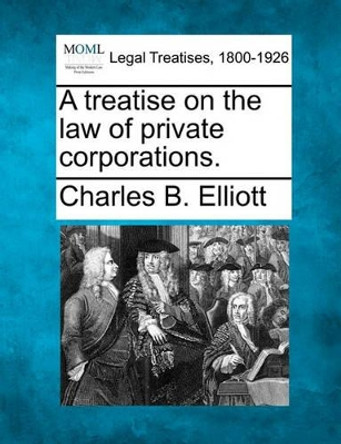 A Treatise on the Law of Private Corporations. by Charles Burke Elliott 9781240185948