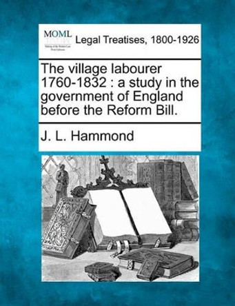 The Village Labourer 1760-1832: A Study in the Government of England Before the Reform Bill. by J L Hammond 9781240194834
