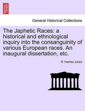 The Japhetic Races: A Historical and Ethnological Inquiry Into the Consanguinity of Various European Races. an Inaugural Dissertation, Etc. by R Harries Jones 9781240907076