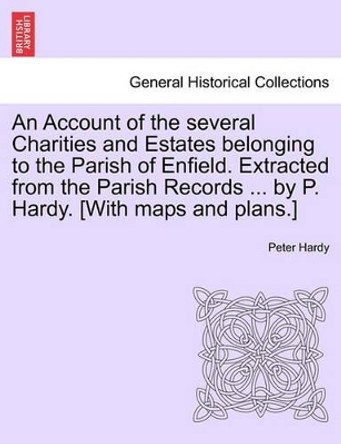 An Account of the Several Charities and Estates Belonging to the Parish of Enfield. Extracted from the Parish Records ... by P. Hardy. [With Maps and Plans.] by Peter Hardy 9781240910205