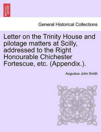 Letter on the Trinity House and Pilotage Matters at Scilly, Addressed to the Right Honourable Chichester Fortescue, Etc. (Appendix.). by Augustus John Smith 9781240910458