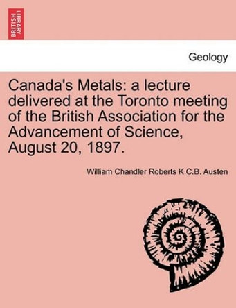 Canada's Metals: A Lecture Delivered at the Toronto Meeting of the British Association for the Advancement of Science, August 20, 1897. by William Chandler Roberts K C B Austen 9781240912261