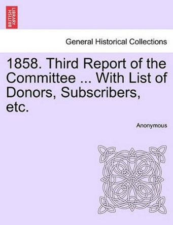 1858. Third Report of the Committee ... with List of Donors, Subscribers, Etc. by Anonymous 9781240915422