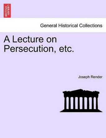 A Lecture on Persecution, Etc. by Joseph Render 9781240915545