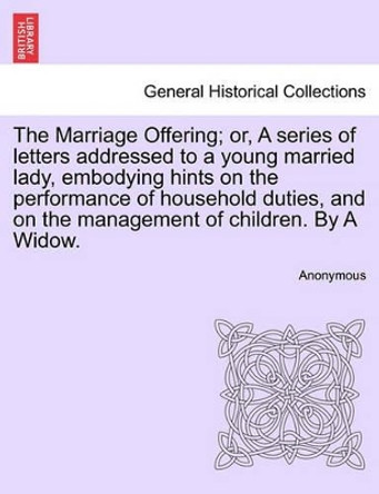 The Marriage Offering; Or, a Series of Letters Addressed to a Young Married Lady, Embodying Hints on the Performance of Household Duties, and on the Management of Children. by a Widow. by Anonymous 9781240915613