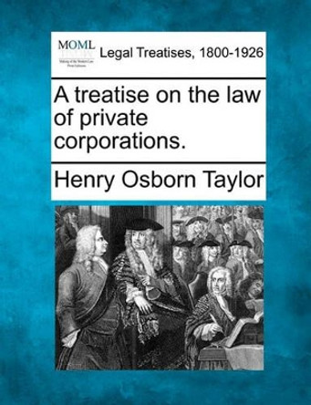 A Treatise on the Law of Private Corporations. by Henry Osborn Taylor 9781241003104