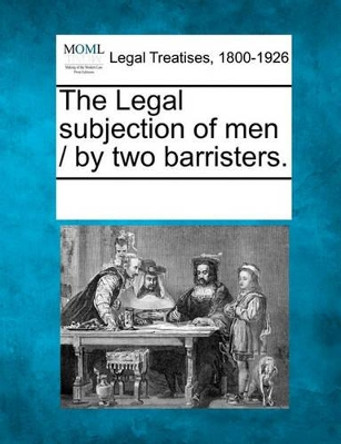 The Legal Subjection of Men / By Two Barristers. by Multiple Contributors 9781241015848