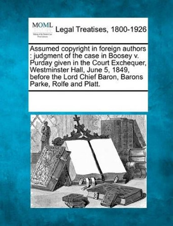 Assumed Copyright in Foreign Authors: Judgment of the Case in Boosey V. Purday Given in the Court Exchequer, Westminster Hall, June 5, 1849, Before the Lord Chief Baron, Barons Parke, Rolfe and Platt. by Multiple Contributors 9781241014018