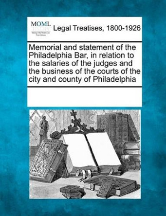 Memorial and Statement of the Philadelphia Bar, in Relation to the Salaries of the Judges and the Business of the Courts of the City and County of Philadelphia by Multiple Contributors 9781241014667