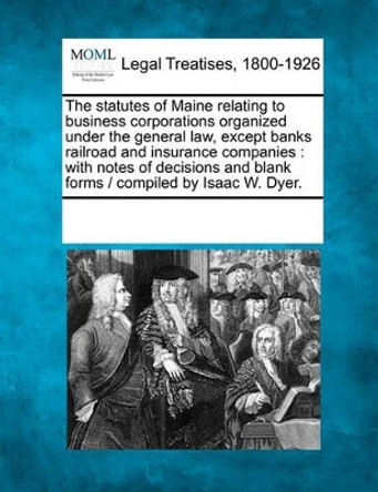 The Statutes of Maine Relating to Business Corporations Organized Under the General Law, Except Banks Railroad and Insurance Companies: With Notes of Decisions and Blank Forms / Compiled by Isaac W. Dyer. by Multiple Contributors 9781241025106