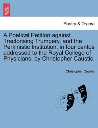 A Poetical Petition Against Tractorising Trumpery, and the Perkinistic Institution, in Four Cantos Addressed to the Royal College of Physicians, by Christopher Caustic. by Christopher Caustic 9781241025182