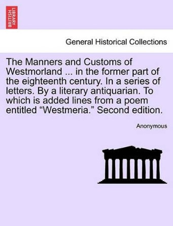 The Manners and Customs of Westmorland ... in the Former Part of the Eighteenth Century. in a Series of Letters. by a Literary Antiquarian. to Which Is Added Lines from a Poem Entitled &quot;Westmeria.&quot; Second Edition. by Anonymous 9781241029166