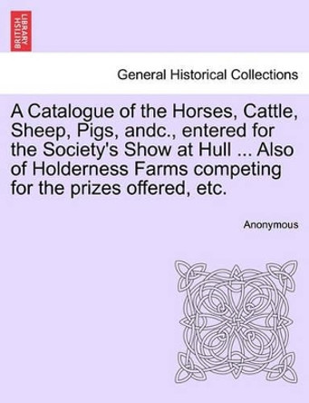 A Catalogue of the Horses, Cattle, Sheep, Pigs, Andc., Entered for the Society's Show at Hull ... Also of Holderness Farms Competing for the Prizes Offered, Etc. by Anonymous 9781241032876