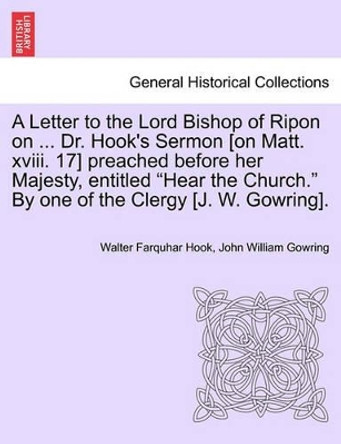 A Letter to the Lord Bishop of Ripon on ... Dr. Hook's Sermon [on Matt. XVIII. 17] Preached Before Her Majesty, Entitled Hear the Church. by One of the Clergy [j. W. Gowring]. by Walter Farquhar Hook 9781241046774