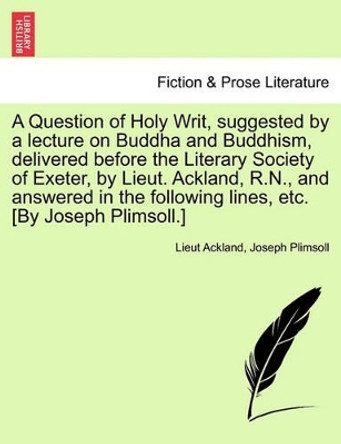 A Question of Holy Writ, Suggested by a Lecture on Buddha and Buddhism, Delivered Before the Literary Society of Exeter, by Lieut. Ackland, R.N., and Answered in the Following Lines, Etc. [by Joseph Plimsoll.] by Lieut Ackland 9781241051662