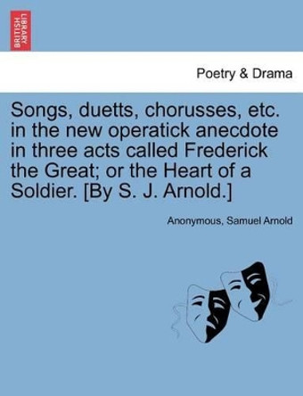 Songs, Duetts, Chorusses, Etc. in the New Operatick Anecdote in Three Acts Called Frederick the Great; Or the Heart of a Soldier. [by S. J. Arnold.] by Anonymous 9781241056056