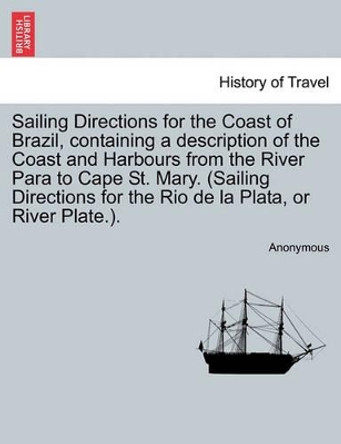 Sailing Directions for the Coast of Brazil, Containing a Description of the Coast and Harbours from the River Para to Cape St. Mary. (Sailing Directions for the Rio de La Plata, or River Plate.). by Anonymous 9781241089061