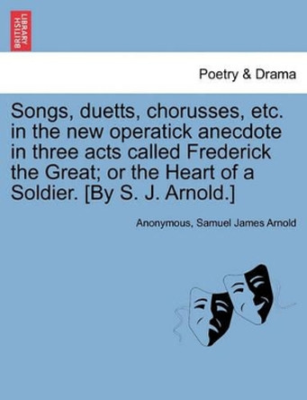 Songs, Duetts, Chorusses, Etc. in the New Operatick Anecdote in Three Acts Called Frederick the Great; Or the Heart of a Soldier. [by S. J. Arnold.] by Anonymous 9781241031961