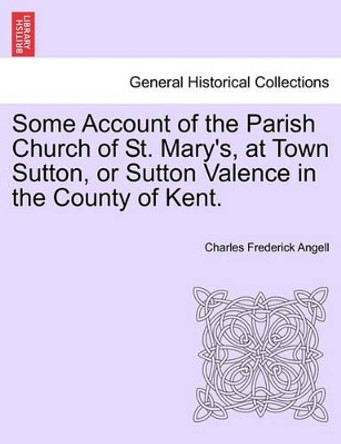 Some Account of the Parish Church of St. Mary's, at Town Sutton, or Sutton Valence in the County of Kent. by Charles Frederick Angell 9781241048501